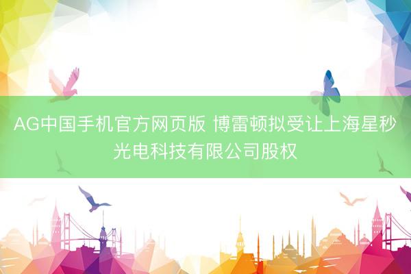 AG中国手机官方网页版 博雷顿拟受让上海星秒光电科技有限公司股权