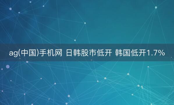 ag(中国)手机网 日韩股市低开 韩国低开1.7%