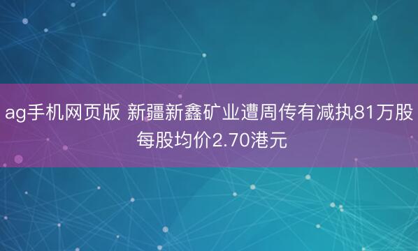 ag手机网页版 新疆新鑫矿业遭周传有减执81万股 每股均价2.70港元