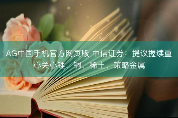 AG中国手机官方网页版 中信证券：提议握续重心关心锂、铜、稀土、策略金属
