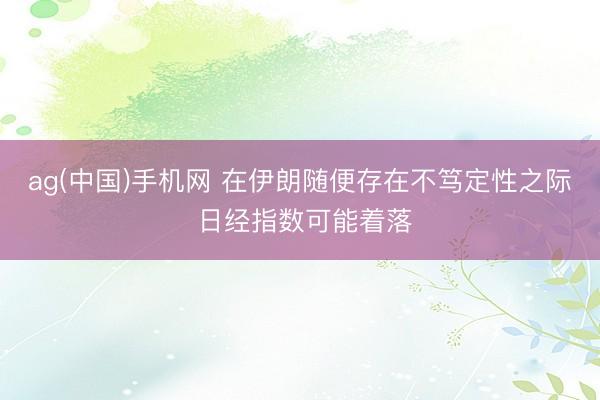 ag(中国)手机网 在伊朗随便存在不笃定性之际 日经指数可能着落