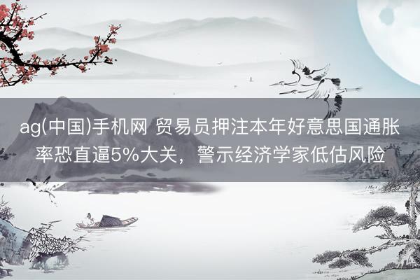ag(中国)手机网 贸易员押注本年好意思国通胀率恐直逼5%大关，警示经济学家低估风险