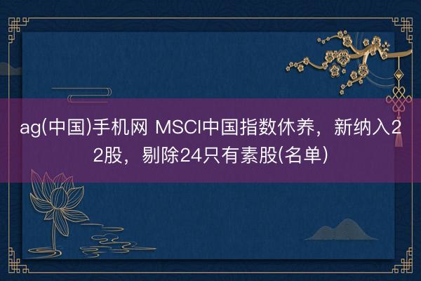 ag(中国)手机网 MSCI中国指数休养，新纳入22股，剔除24只有素股(名单)