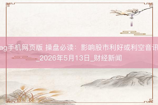ag手机网页版 操盘必读：影响股市利好或利空音讯_2026年5月13日_财经新闻