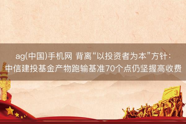 ag(中国)手机网 背离“以投资者为本”方针：中信建投基金产物跑输基准70个点仍坚握高收费
