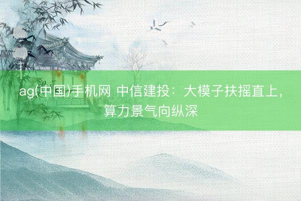 ag(中国)手机网 中信建投：大模子扶摇直上，算力景气向纵深