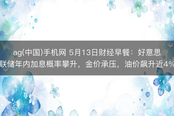 ag(中国)手机网 5月13日财经早餐：好意思联储年内加息概率攀升，金价承压，油价飙升近4%