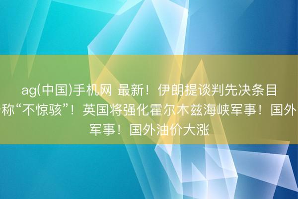 ag(中国)手机网 最新！伊朗提谈判先决条目！特朗普称“不惊骇”！英国将强化霍尔木兹海峡军事！国外油价大涨
