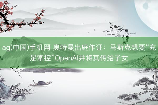 ag(中国)手机网 奥特曼出庭作证：马斯克想要“充足掌控”OpenAI并将其传给子女