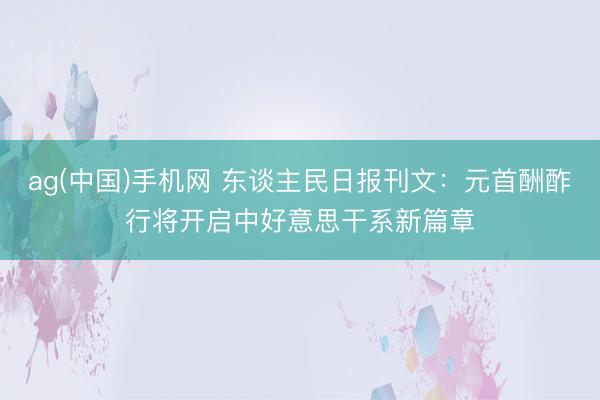 ag(中国)手机网 东谈主民日报刊文：元首酬酢行将开启中好意思干系新篇章
