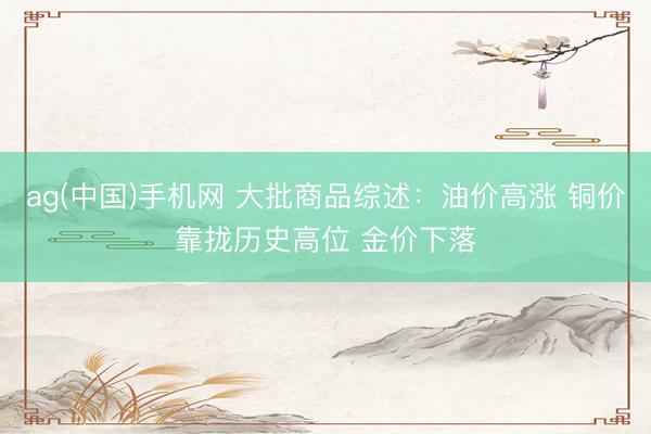 ag(中国)手机网 大批商品综述：油价高涨 铜价靠拢历史高位 金价下落