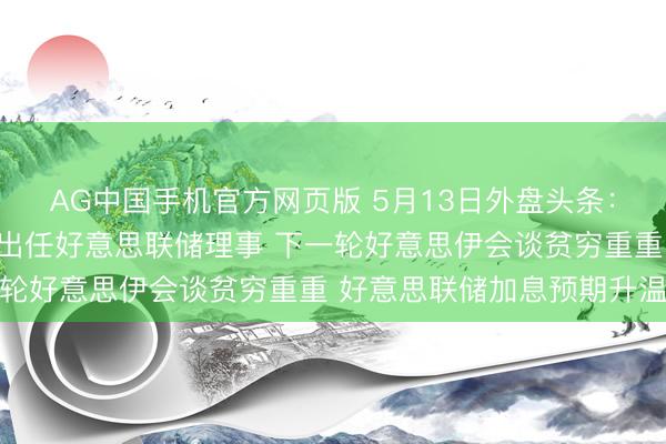 AG中国手机官方网页版 5月13日外盘头条：好意思相关院批准沃什出任好意思联储理事 下一轮好意思伊会谈贫穷重重 好意思联储加息预期升温