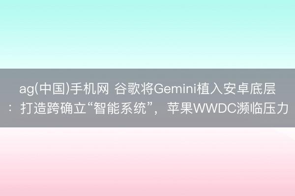 ag(中国)手机网 谷歌将Gemini植入安卓底层：打造跨确立“智能系统”，苹果WWDC濒临压力