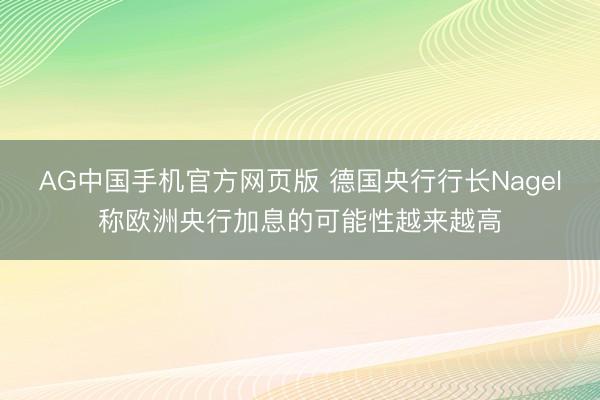 AG中国手机官方网页版 德国央行行长Nagel称欧洲央行加息的可能性越来越高