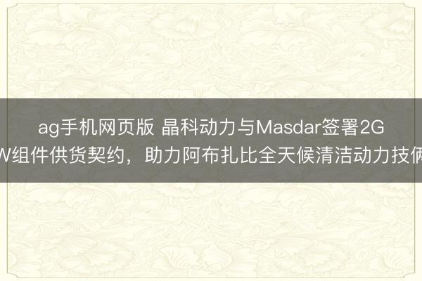 ag手机网页版 晶科动力与Masdar签署2GW组件供货契约，助力阿布扎比全天候清洁动力技俩