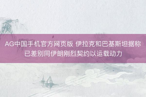 AG中国手机官方网页版 伊拉克和巴基斯坦据称已差别同伊朗刚烈契约以运载动力