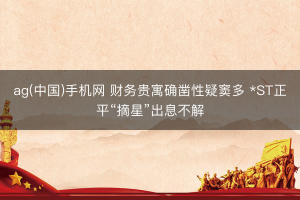 ag(中国)手机网 财务贵寓确凿性疑窦多 *ST正平“摘星”出息不解