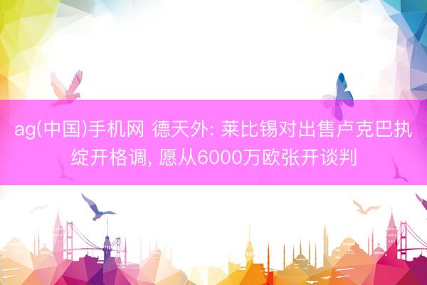 ag(中国)手机网 德天外: 莱比锡对出售卢克巴执绽开格调， 愿从6000万欧张开谈判