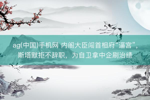ag(中国)手机网 内阁大臣闯首相府“逼宫”，斯塔默拒不辞职，为自卫拿中企刷治绩