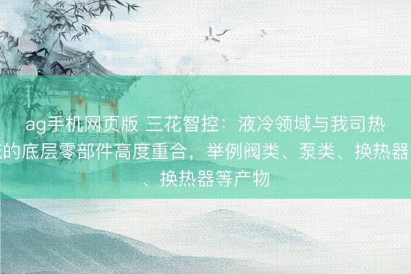 ag手机网页版 三花智控：液冷领域与我司热泵系统的底层零部件高度重合，举例阀类、泵类、换热器等产物