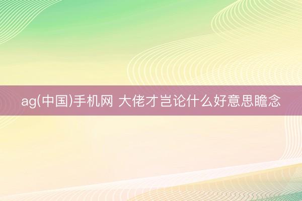 ag(中国)手机网 大佬才岂论什么好意思瞻念