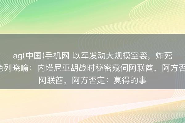 ag(中国)手机网 以军发动大规模空袭，炸死5名儿童！以色列晓喻：内塔尼亚胡战时秘密窥伺阿联酋，阿方否定：莫得的事