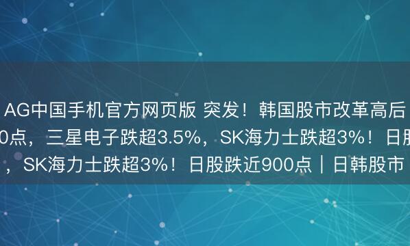 AG中国手机官方网页版 突发！韩国股市改革高后直线跳水，暴跌近400点，三星电子跌超3.5%，SK海力士跌超3%！日股跌近900点｜日韩股市