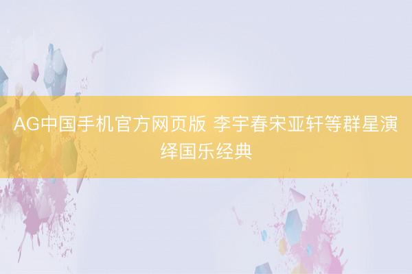 AG中国手机官方网页版 李宇春宋亚轩等群星演绎国乐经典