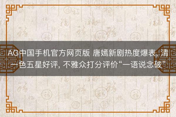 AG中国手机官方网页版 唐嫣新剧热度爆表， 清一色五星好评， 不雅众打分评价“一语说念破”