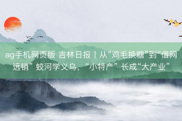 ag手机网页版 吉林日报丨从“鸡毛换糖”到“借网远销” 蛟河学义乌，“小特产” 长成“大产业”