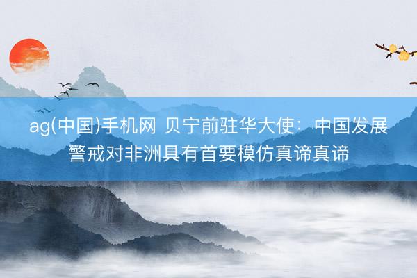 ag(中国)手机网 贝宁前驻华大使：中国发展警戒对非洲具有首要模仿真谛真谛