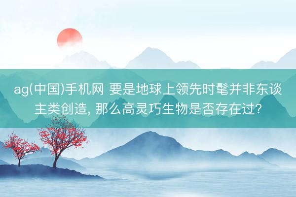ag(中国)手机网 要是地球上领先时髦并非东谈主类创造， 那么高灵巧生物是否存在过?