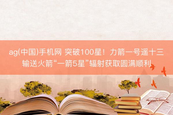 ag(中国)手机网 突破100星！力箭一号遥十三输送火箭“一箭5星”辐射获取圆满顺利