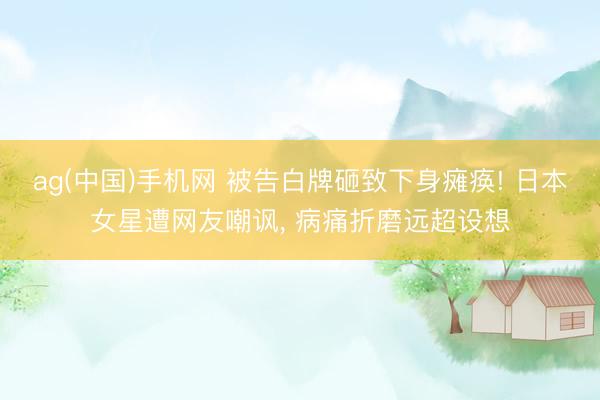 ag(中国)手机网 被告白牌砸致下身瘫痪! 日本女星遭网友嘲讽， 病痛折磨远超设想