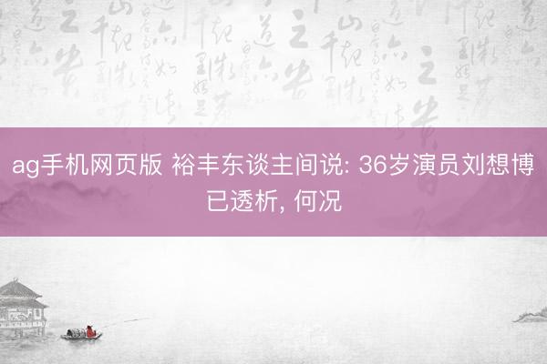 ag手机网页版 裕丰东谈主间说: 36岁演员刘想博已透析， 何况