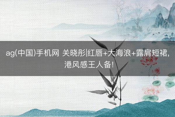 ag(中国)手机网 关晓彤|红唇+大海浪+露肩短裙，<a href=
