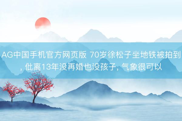AG中国手机官方网页版 70岁徐松子坐地铁被拍到， 仳离13年没再婚也没孩子， 气象很可以