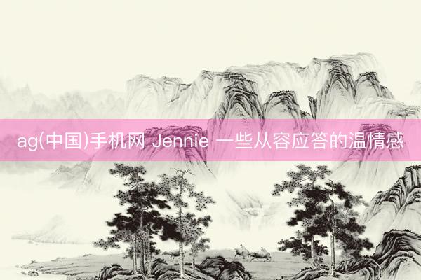 ag(中国)手机网 Jennie 一些从容应答的温情感
