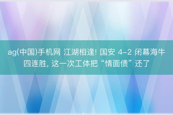 ag(中国)手机网 江湖相逢! 国安 4-2 闭幕海牛四连胜, 这一次工体把 “情面债” 还了