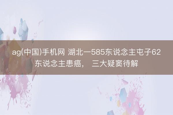 ag(中国)手机网 湖北一585东说念主屯子62东说念主患癌, 三大疑窦待解