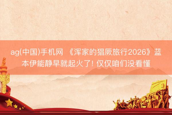 ag(中国)手机网 《浑家的猖厥旅行2026》蓝本伊能静早就起火了! 仅仅咱们没看懂
