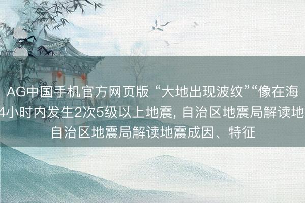 AG中国手机官方网页版 “大地出现波纹”“像在海潮上”， 柳州24小时内发生2次5级以上地震， 自治区地震局解读地震成因、特征