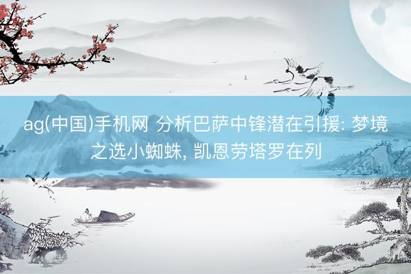 ag(中国)手机网 分析巴萨中锋潜在引援: 梦境之选小蜘蛛, 凯恩劳塔罗在列