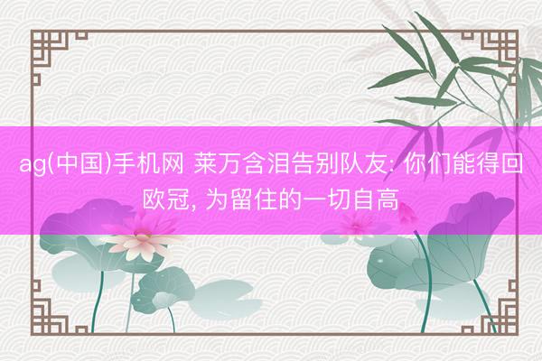 ag(中国)手机网 莱万含泪告别队友: 你们能得回欧冠， 为留住的一切自高