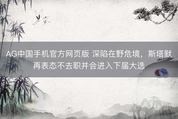 AG中国手机官方网页版 深陷在野危境,斯塔默再表态不去职并会进入下届大选