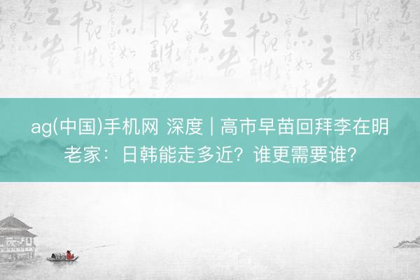 ag(中国)手机网 深度 | 高市早苗回拜李在明老家：日韩能走多近？谁更需要谁？