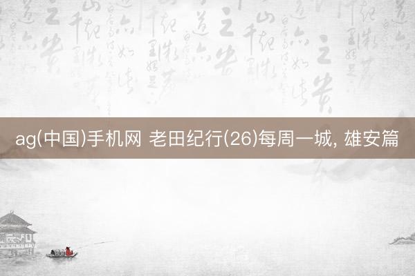 ag(中国)手机网 老田纪行(26)每周一城， 雄安篇