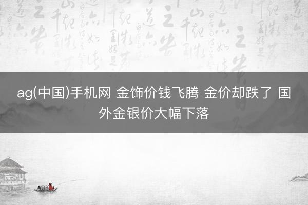 ag(中国)手机网 金饰价钱飞腾 金价却跌了 国外金银价大幅下落