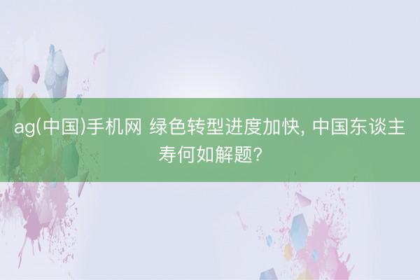 ag(中国)手机网 绿色转型进度加快, 中国东谈主寿何如解题?