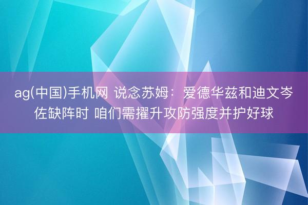 ag(中国)手机网 说念苏姆:爱德华兹和迪文岑佐缺阵时 咱们需擢升攻防强度并护好球